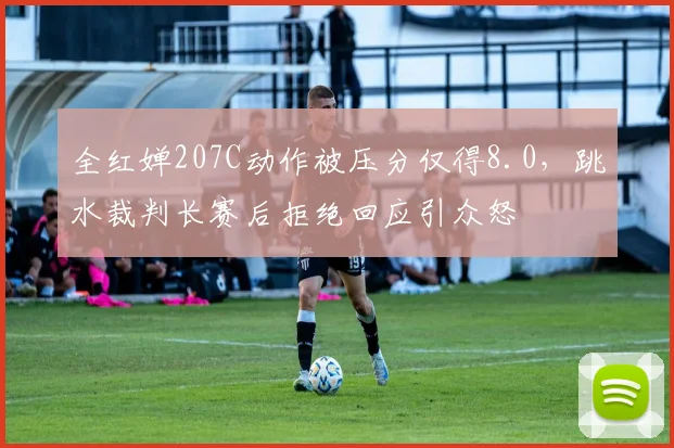 全红婵207C动作被压分仅得8.0，跳水裁判长赛后拒绝回应引众怒
