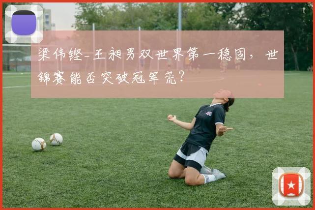 梁伟铿_王昶男双世界第一稳固,世锦赛能否突破冠军荒?