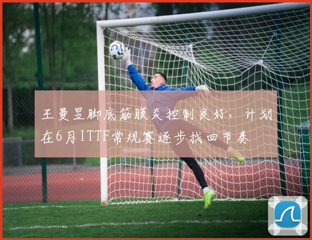 王曼昱脚底筋膜炎控制良好，计划在6月ITTF常规赛逐步找回节奏