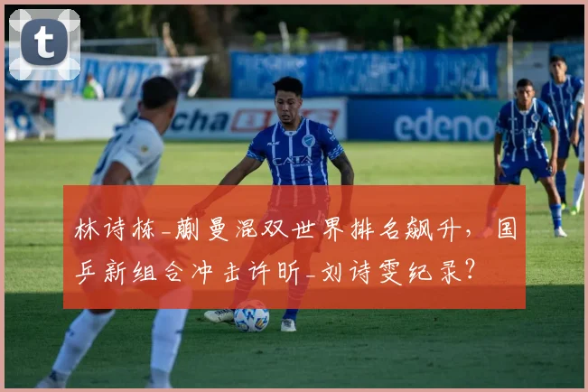 林诗栋_蒯曼混双世界排名飙升，国乒新组合冲击许昕_刘诗雯纪录？