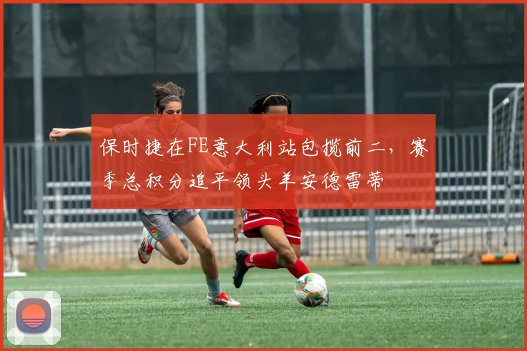 保时捷在FE意大利站包揽前二,赛季总积分追平领头羊安德雷蒂