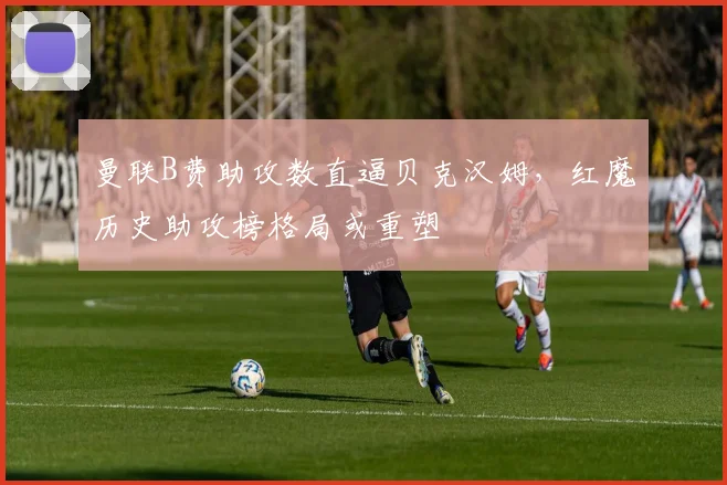 曼联B费助攻数直逼贝克汉姆，红魔历史助攻榜格局或重塑
