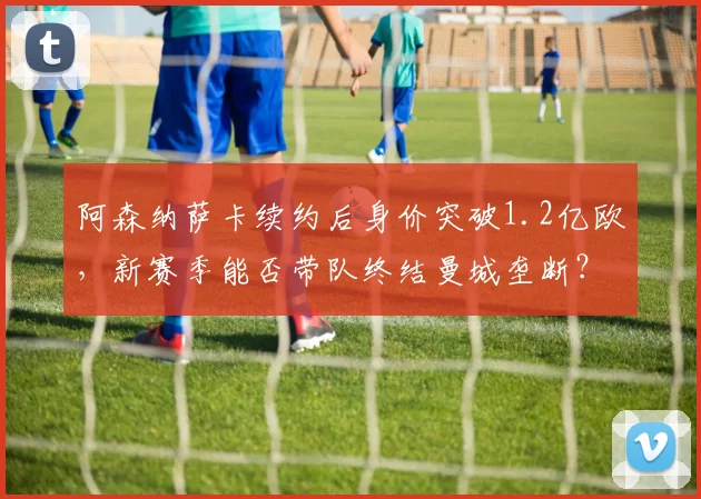 阿森纳萨卡续约后身价突破1.2亿欧，新赛季能否带队终结曼城垄断？