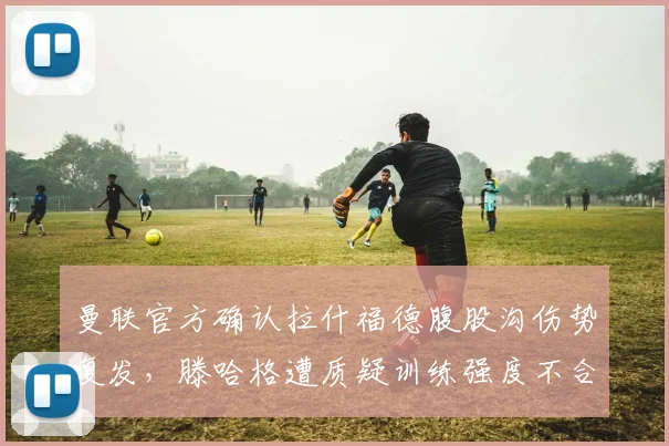 曼联官方确认拉什福德腹股沟伤势复发，滕哈格遭质疑训练强度不合理