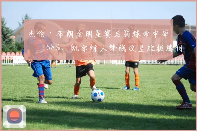 杰伦·布朗全明星赛后罚球命中率仅68%，凯尔特人锋线攻坚短板缘何暴露？