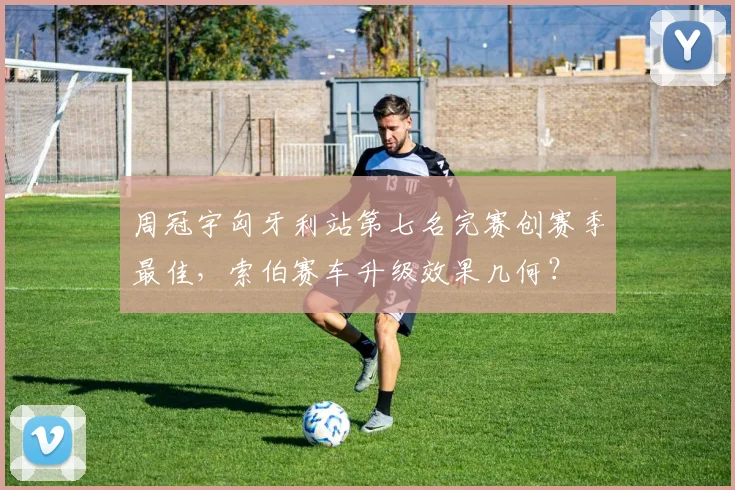 周冠宇匈牙利站第七名完赛创赛季最佳,索伯赛车升级效果几何?