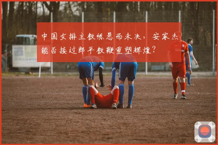 中国女排主教练悬而未决，安家杰能否接过郎平教鞭重塑辉煌？