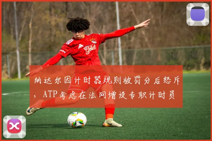 纳达尔因计时器规则被罚分后怒斥，ATP考虑在法网增设专职计时员